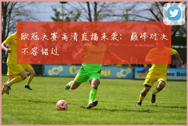 欧冠决赛高清直播来袭:巅峰对决不容错过