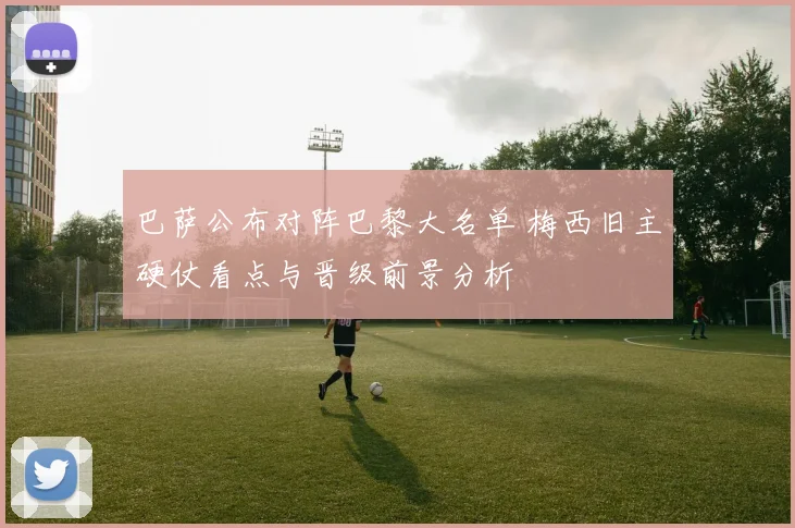 巴萨公布对阵巴黎大名单 梅西旧主硬仗看点与晋级前景分析