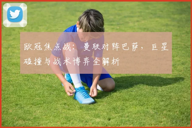 欧冠焦点战:曼联对阵巴萨,巨星碰撞与战术博弈全解析