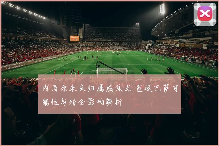 内马尔未来归属成焦点 重返巴萨可能性与转会影响解析