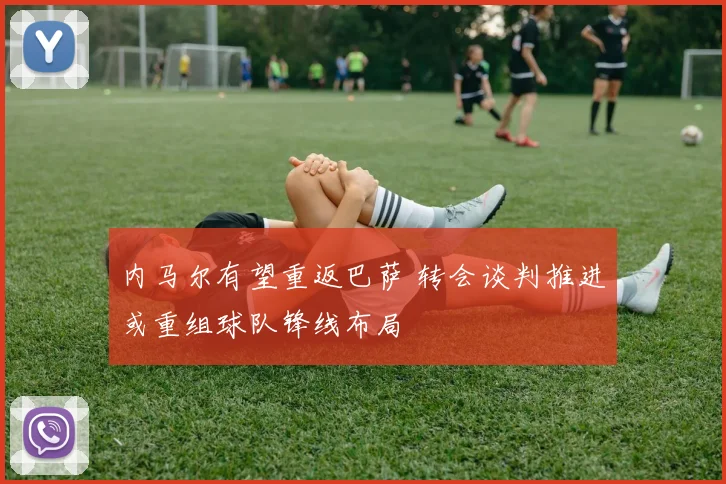 内马尔有望重返巴萨 转会谈判推进或重组球队锋线布局