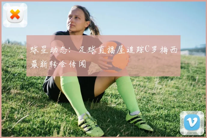 球星动态：足球直播屋追踪C罗梅西最新转会传闻