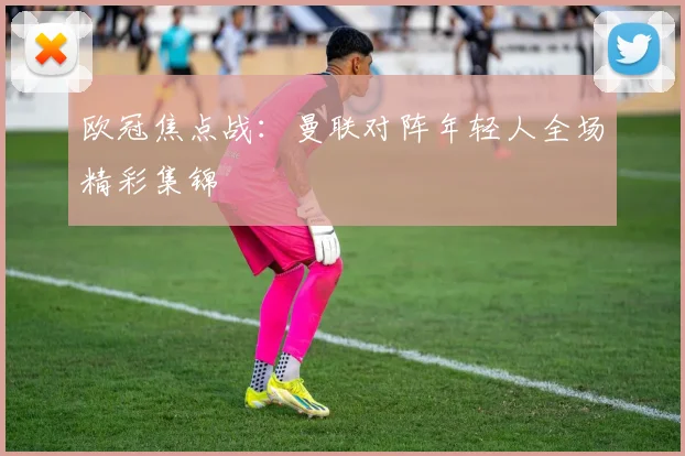 欧冠焦点战:曼联对阵年轻人全场精彩集锦