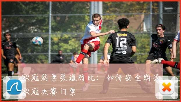 欧冠购票渠道对比:如何安全购买欧冠决赛门票