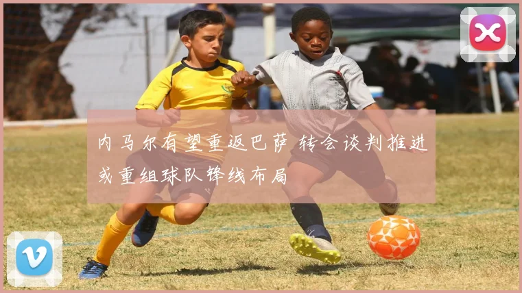 内马尔有望重返巴萨 转会谈判推进或重组球队锋线布局