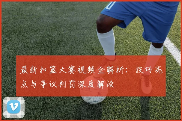 最新扣篮大赛视频全解析：技巧亮点与争议判罚深度解读